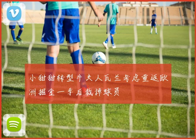 小甜甜转型牛夫人瓦兰考虑重返欧洲掘金一季后裁掉球员