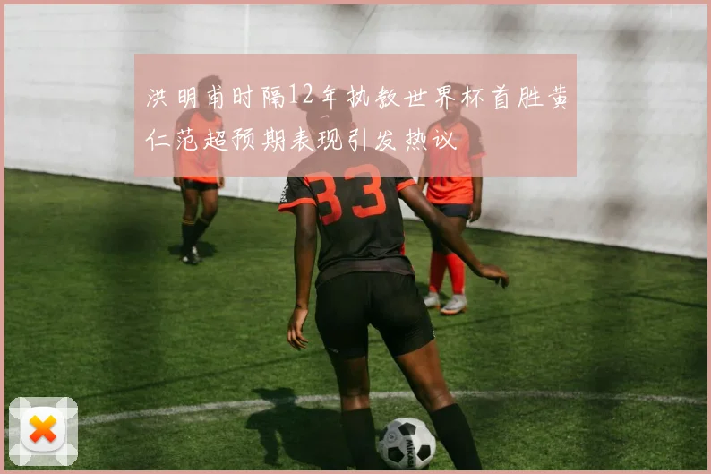 洪明甫时隔12年执教世界杯首胜黄仁范超预期表现引发热议