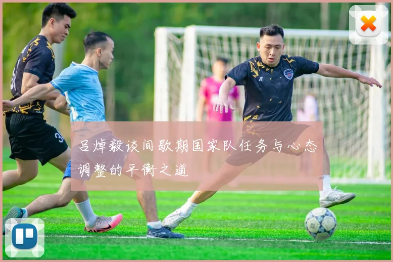 吕焯毅谈间歇期国家队任务与心态调整的平衡之道