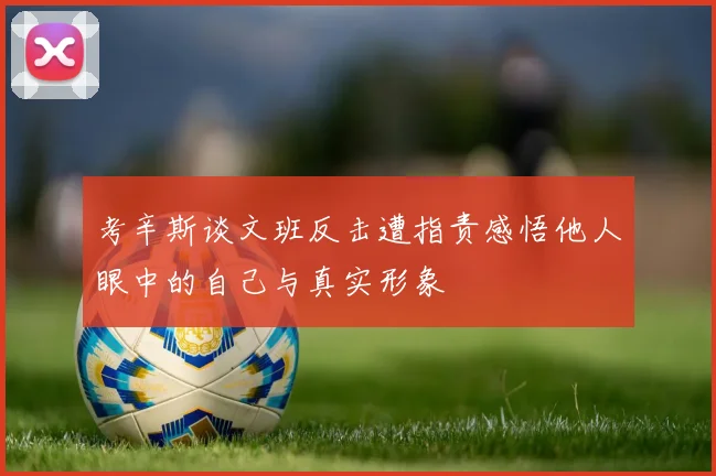 考辛斯谈文班反击遭指责感悟他人眼中的自己与真实形象