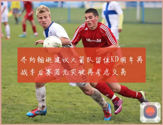 乔约翰逊建议火箭队留住KD明年再战季后赛若无突破再考虑交易
