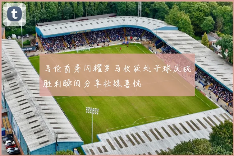 马伦首秀闪耀罗马收获处子球庆祝胜利瞬间分享社媒喜悦