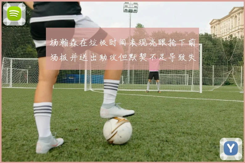 杨瀚森在垃圾时间表现亮眼抢下前场板并送出助攻但默契不足导致失误