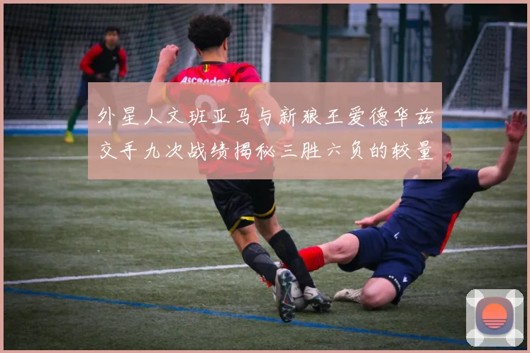 外星人文班亚马与新狼王爱德华兹交手九次战绩揭秘三胜六负的较量分析