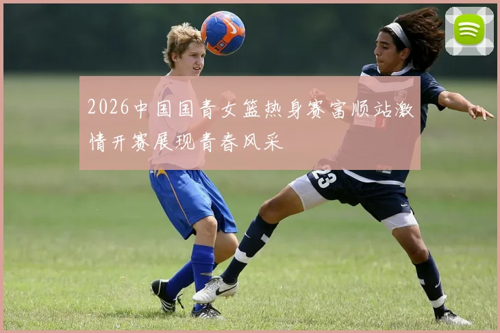 2026中国国青女篮热身赛富顺站激情开赛展现青春风采