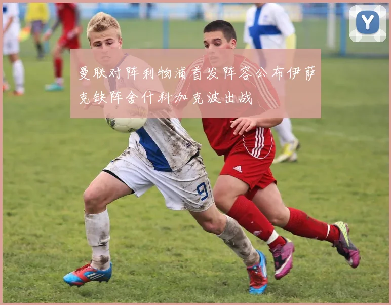 曼联对阵利物浦首发阵容公布伊萨克缺阵舍什科加克波出战