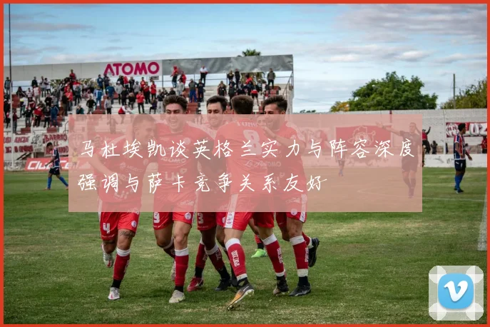 马杜埃凯谈英格兰实力与阵容深度强调与萨卡竞争关系友好