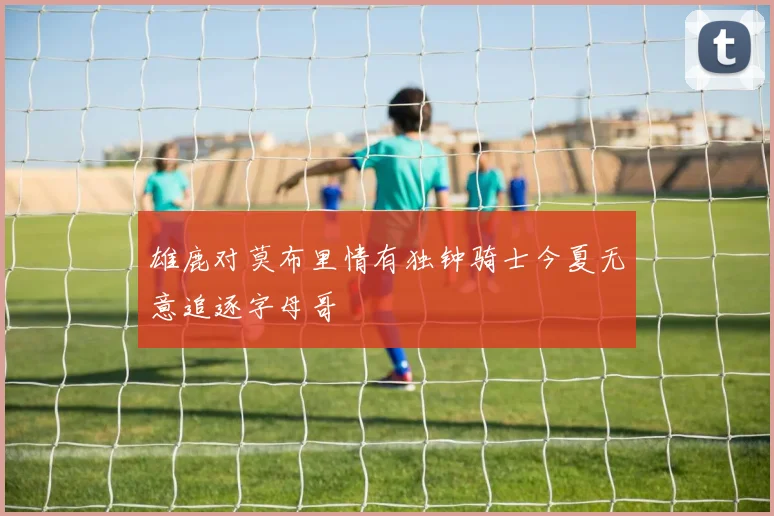 雄鹿对莫布里情有独钟骑士今夏无意追逐字母哥