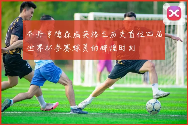 乔丹亨德森成英格兰历史首位四届世界杯参赛球员的辉煌时刻
