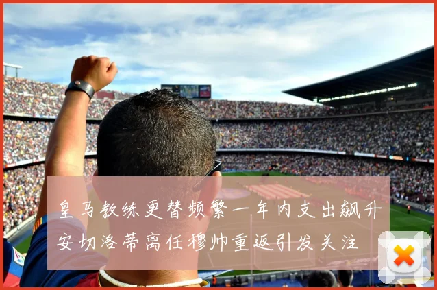 皇马教练更替频繁一年内支出飙升安切洛蒂离任穆帅重返引发关注