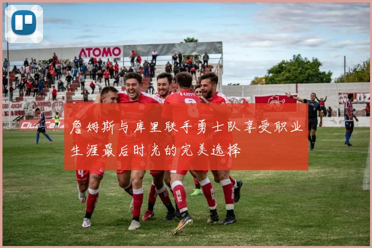 詹姆斯与库里联手勇士队享受职业生涯最后时光的完美选择
