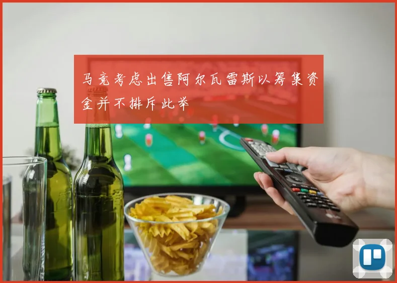 马竞考虑出售阿尔瓦雷斯以筹集资金并不排斥此举