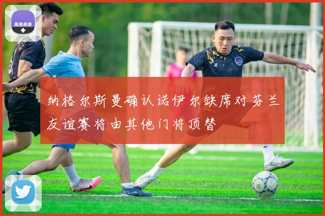 纳格尔斯曼确认诺伊尔缺席对芬兰友谊赛将由其他门将顶替