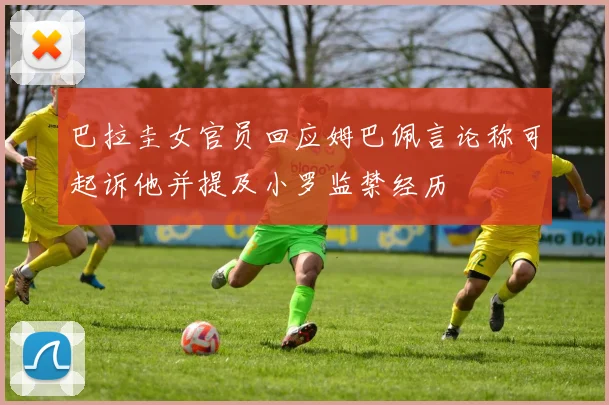 巴拉圭女官员回应姆巴佩言论称可起诉他并提及小罗监禁经历