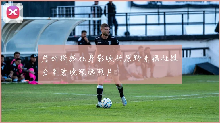 詹姆斯孤独身影映衬原野乐福社媒分享意境深远照片