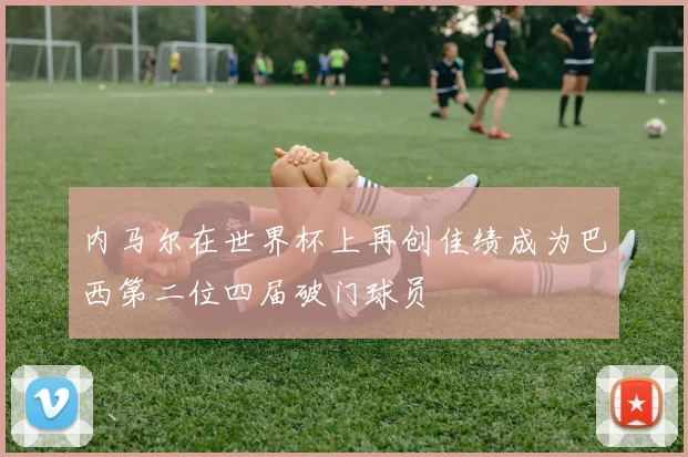 内马尔在世界杯上再创佳绩成为巴西第二位四届破门球员