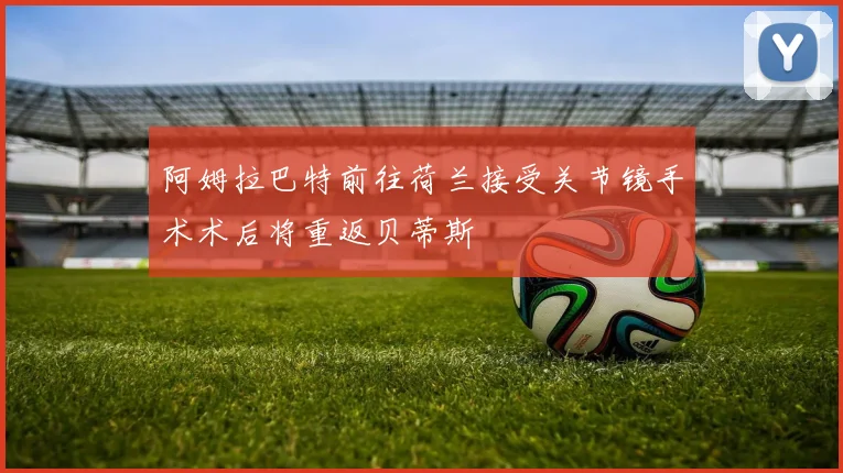 阿姆拉巴特前往荷兰接受关节镜手术术后将重返贝蒂斯