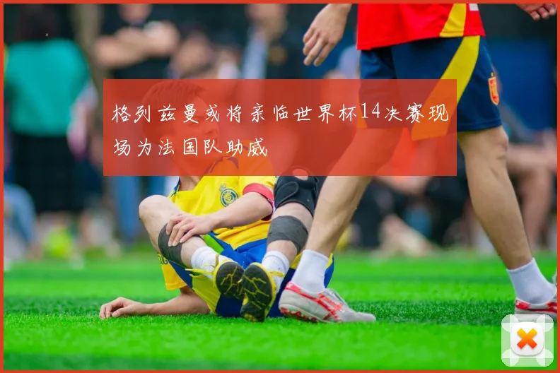 格列兹曼或将亲临世界杯14决赛现场为法国队助威