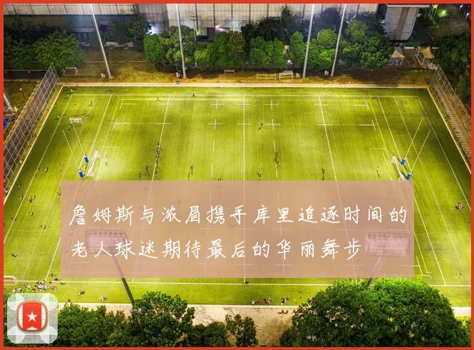 詹姆斯与浓眉携手库里追逐时间的老人球迷期待最后的华丽舞步
