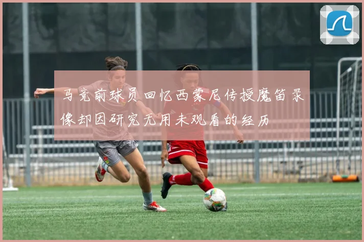 马竞前球员回忆西蒙尼传授魔笛录像却因研究无用未观看的经历