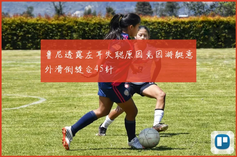 鲁尼透露左耳失聪原因竟因游艇意外滑倒缝合45针