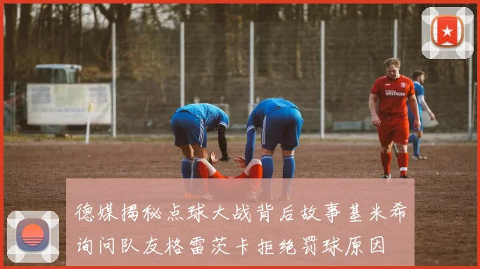 德媒揭秘点球大战背后故事基米希询问队友格雷茨卡拒绝罚球原因